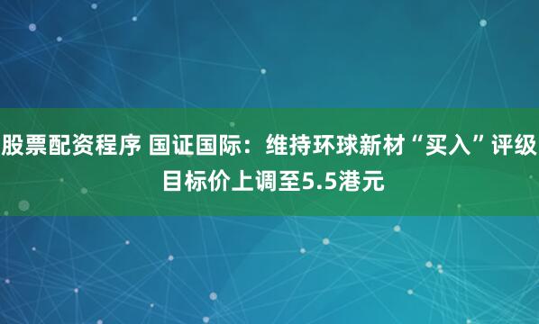 股票配资程序 国证国际：维持环球新材“买入”评级 目标价上调至5.5港元