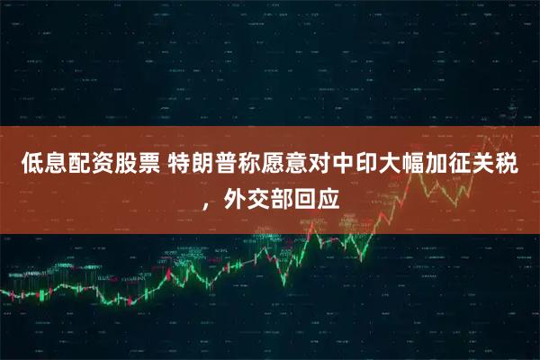 低息配资股票 特朗普称愿意对中印大幅加征关税，外交部回应
