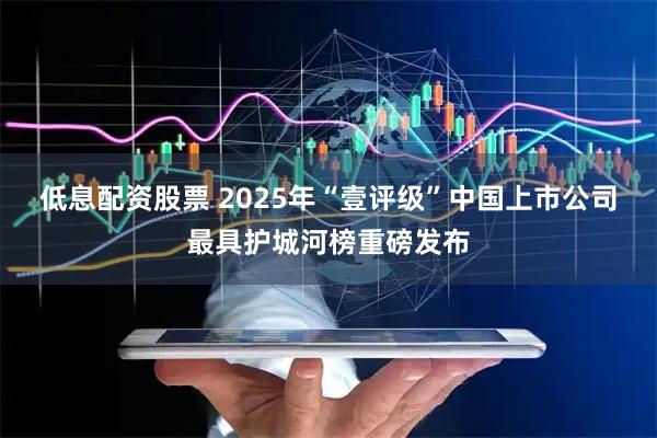 低息配资股票 2025年“壹评级”中国上市公司最具护城河榜重磅发布