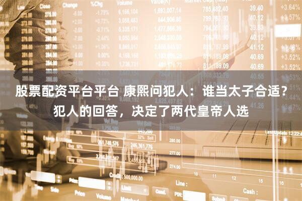 股票配资平台平台 康熙问犯人：谁当太子合适？犯人的回答，决定了两代皇帝人选