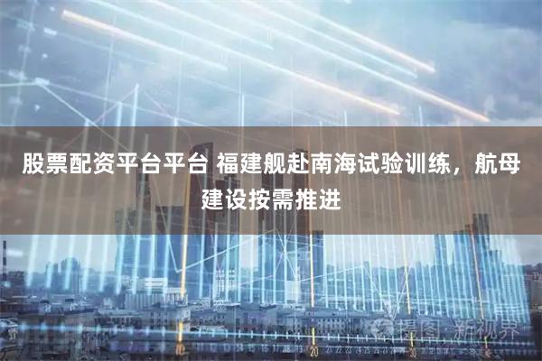 股票配资平台平台 福建舰赴南海试验训练，航母建设按需推进