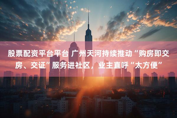 股票配资平台平台 广州天河持续推动“购房即交房、交证”服务进社区，业主直呼“太方便”