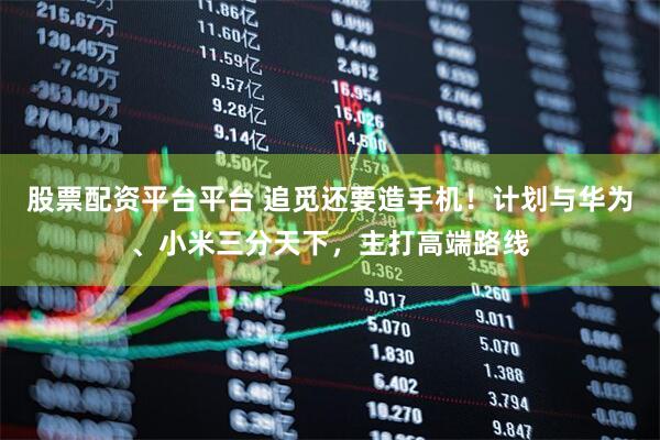 股票配资平台平台 追觅还要造手机！计划与华为、小米三分天下，主打高端路线