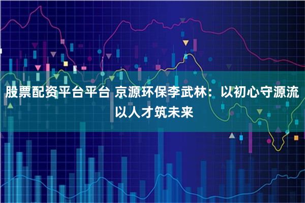 股票配资平台平台 京源环保李武林：以初心守源流 以人才筑未来