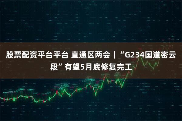 股票配资平台平台 直通区两会|“G234国道密云段”有望5月底修复完工