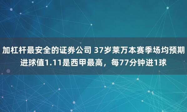 加杠杆最安全的证券公司 37岁莱万本赛季场均预期进球值1.11是西甲最高，每77分钟进1球
