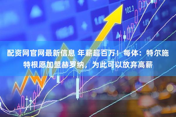 配资网官网最新信息 年薪超百万！每体：特尔施特根愿加盟赫罗纳，为此可以放弃高薪