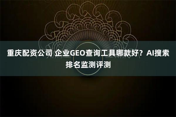 重庆配资公司 企业GEO查询工具哪款好？AI搜索排名监测评测
