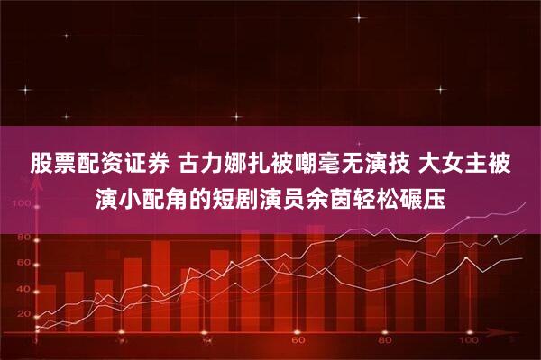 股票配资证券 古力娜扎被嘲毫无演技 大女主被演小配角的短剧演员余茵轻松碾压