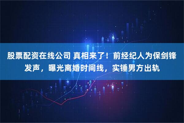 股票配资在线公司 真相来了！前经纪人为保剑锋发声，曝光离婚时间线，实锤男方出轨