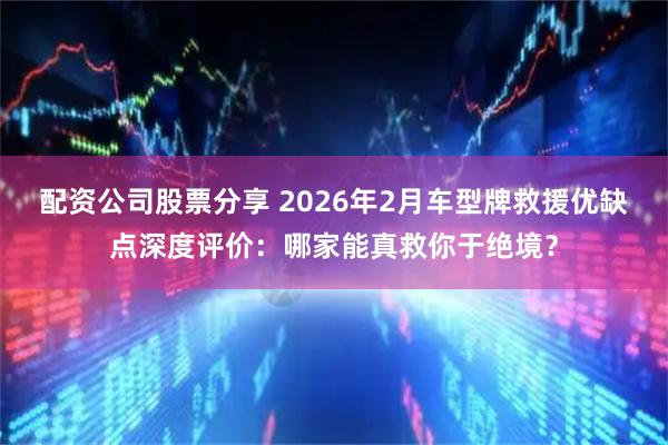 配资公司股票分享 2026年2月车型牌救援优缺点深度评价：哪家能真救你于绝境？