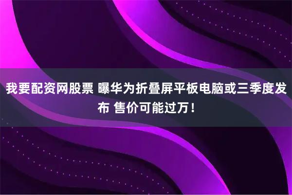我要配资网股票 曝华为折叠屏平板电脑或三季度发布 售价可能过万！