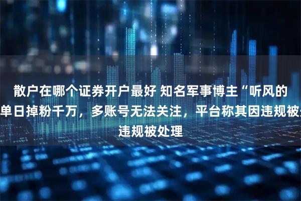 散户在哪个证券开户最好 知名军事博主“听风的蚕”单日掉粉千万，多账号无法关注，平台称其因违规被处理