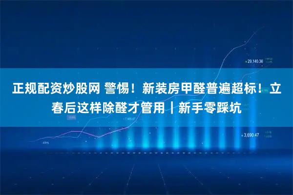 正规配资炒股网 警惕！新装房甲醛普遍超标！立春后这样除醛才管用｜新手零踩坑