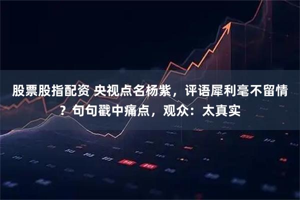 股票股指配资 央视点名杨紫，评语犀利毫不留情？句句戳中痛点，观众：太真实