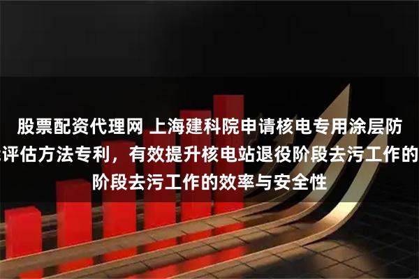 股票配资代理网 上海建科院申请核电专用涂层防核素耐久性能评估方法专利，有效提升核电站退役阶段去污工作的效率与安全性