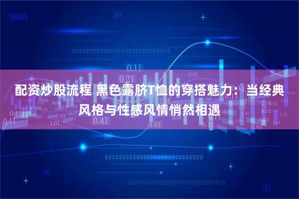 配资炒股流程 黑色露脐T恤的穿搭魅力：当经典风格与性感风情悄然相遇
