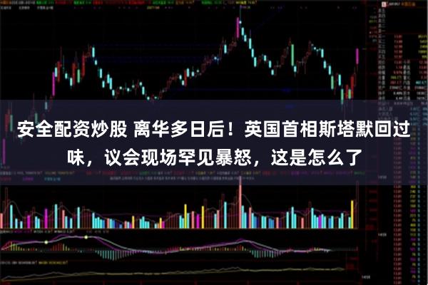 安全配资炒股 离华多日后！英国首相斯塔默回过味，议会现场罕见暴怒，这是怎么了