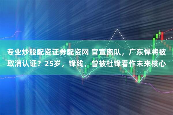 专业炒股配资证券配资网 官宣离队，广东悍将被取消认证？25岁，锋线，曾被杜锋看作未来核心