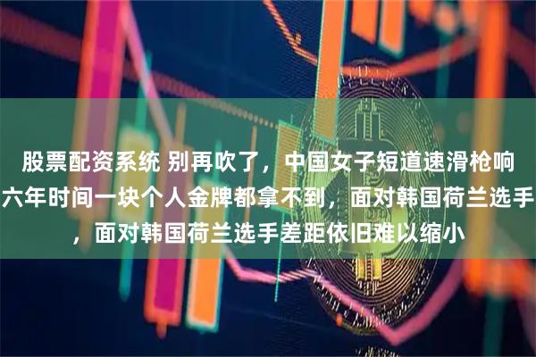 股票配资系统 别再吹了，中国女子短道速滑枪响就落后半个身位，六年时间一块个人金牌都拿不到，面对韩国荷兰选手差距依旧难以缩小