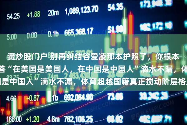 资炒股门户 别再纠结谷爱凌那本护照了，你根本没看懂这个局，人家回答“在美国是美国人，在中国是中国人”滴水不漏，体育超越国籍真正搅动阶层格局
