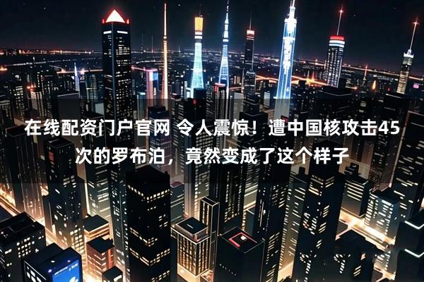在线配资门户官网 令人震惊！遭中国核攻击45次的罗布泊，竟然变成了这个样子
