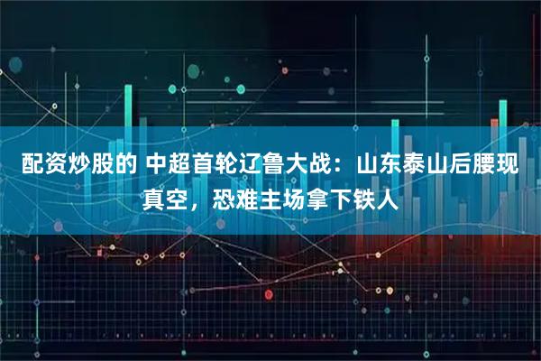 配资炒股的 中超首轮辽鲁大战：山东泰山后腰现真空，恐难主场拿下铁人