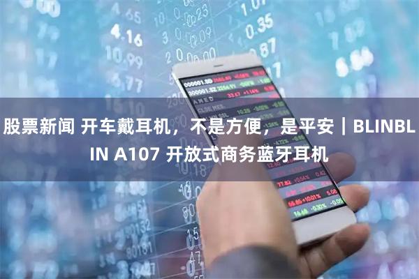 股票新闻 开车戴耳机，不是方便，是平安｜BLINBLIN A107 开放式商务蓝牙耳机