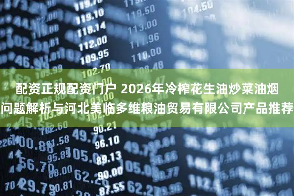 配资正规配资门户 2026年冷榨花生油炒菜油烟问题解析与河北美临多维粮油贸易有限公司产品推荐