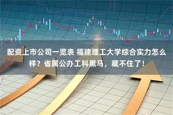 配资上市公司一览表 福建理工大学综合实力怎么样？省属公办工科黑马，藏不住了！