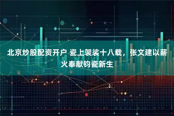 北京炒股配资开户 瓷上袈裟十八载，张文建以薪火奉献钧瓷新生