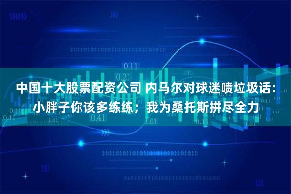 中国十大股票配资公司 内马尔对球迷喷垃圾话:小胖子你该多练练;我为桑托斯拼尽全力