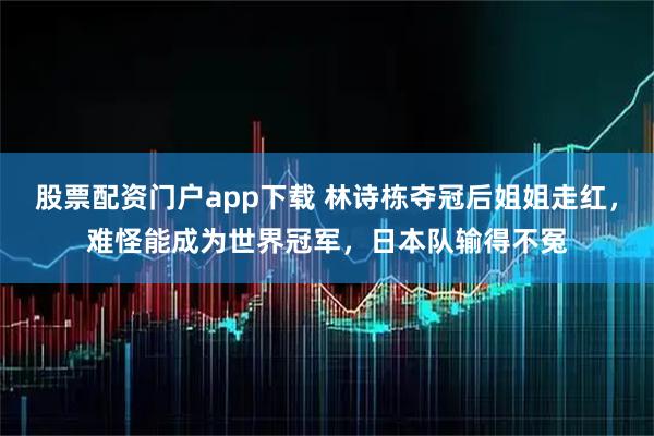 股票配资门户app下载 林诗栋夺冠后姐姐走红,难怪能成为世界冠军,日本队输得不冤