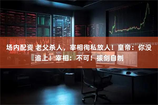 场内配资 老父杀人,宰相徇私放人!皇帝:你没追上!宰相:不可!拔剑自刎