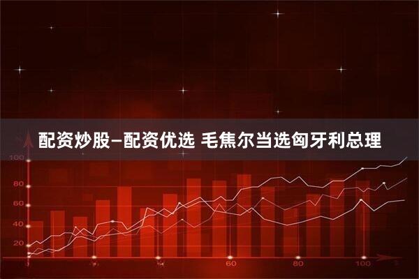 配资炒股—配资优选 毛焦尔当选匈牙利总理