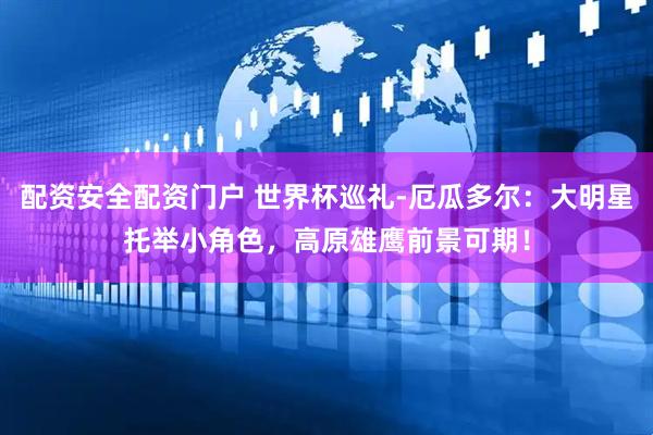 配资安全配资门户 世界杯巡礼-厄瓜多尔：大明星托举小角色，高原雄鹰前景可期！