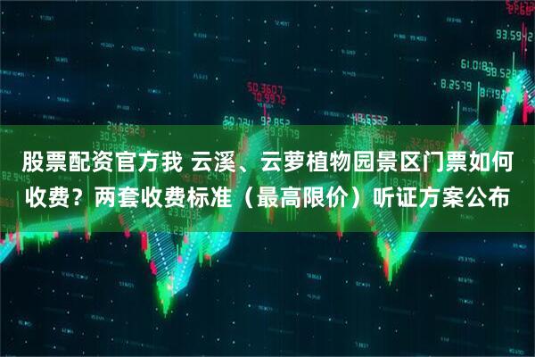 股票配资官方我 云溪、云萝植物园景区门票如何收费？两套收费标准（最高限价）听证方案公布