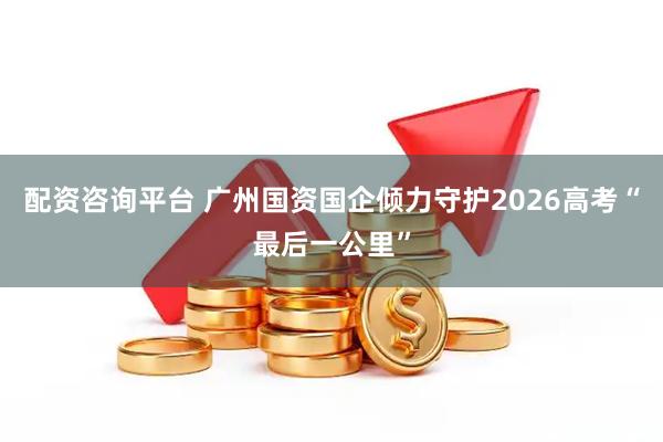 配资咨询平台 广州国资国企倾力守护2026高考“最后一公里”
