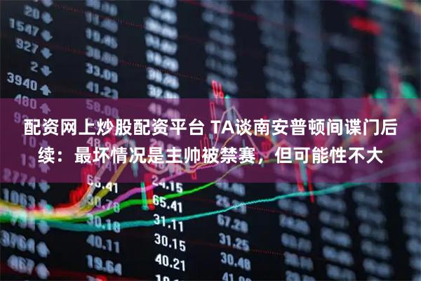 配资网上炒股配资平台 TA谈南安普顿间谍门后续：最坏情况是主帅被禁赛，但可能性不大