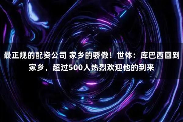 最正规的配资公司 家乡的骄傲！世体：库巴西回到家乡，超过500人热烈欢迎他的到来