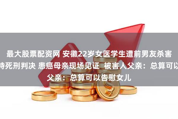最大股票配资网 安徽22岁女医学生遭前男友杀害案二审维持死刑判决 患癌母亲现场见证  被害人父亲：总算可以告慰女儿