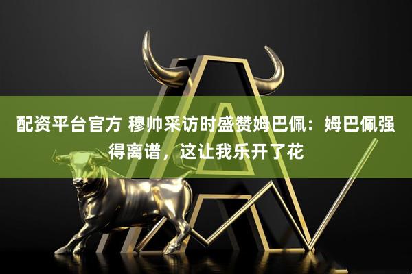 配资平台官方 穆帅采访时盛赞姆巴佩：姆巴佩强得离谱，这让我乐开了花