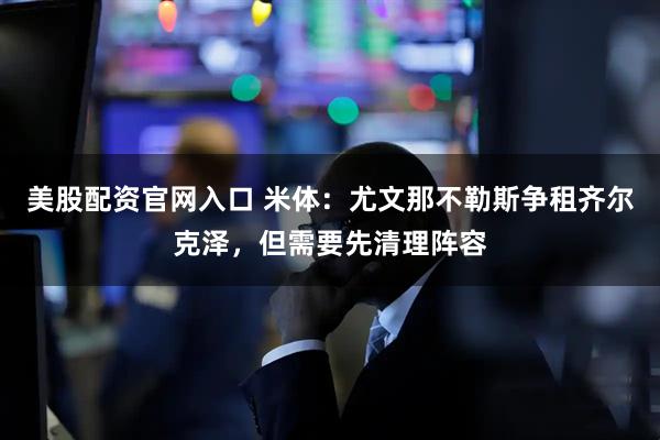 美股配资官网入口 米体：尤文那不勒斯争租齐尔克泽，但需要先清理阵容