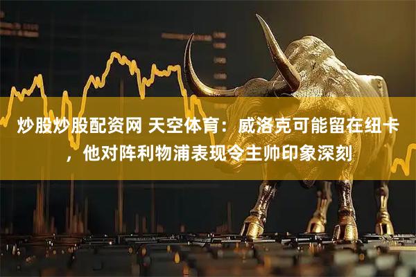 炒股炒股配资网 天空体育：威洛克可能留在纽卡，他对阵利物浦表现令主帅印象深刻