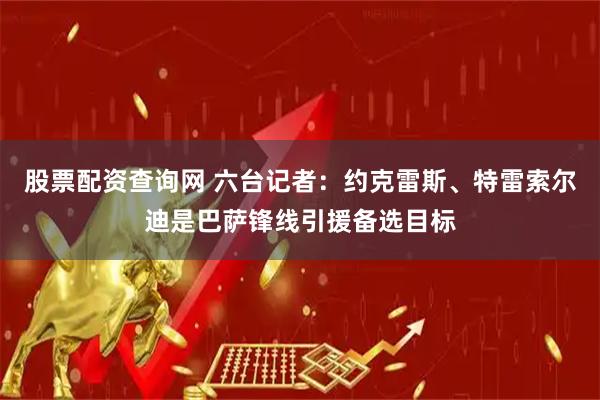 股票配资查询网 六台记者：约克雷斯、特雷索尔迪是巴萨锋线引援备选目标
